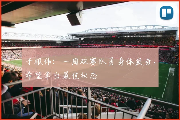于根伟：一周双赛队员身体疲劳，希望拿出最佳状态