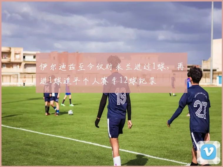 伊尔迪兹至今仅对米兰进过1球，再进1球追平个人赛季12球纪录