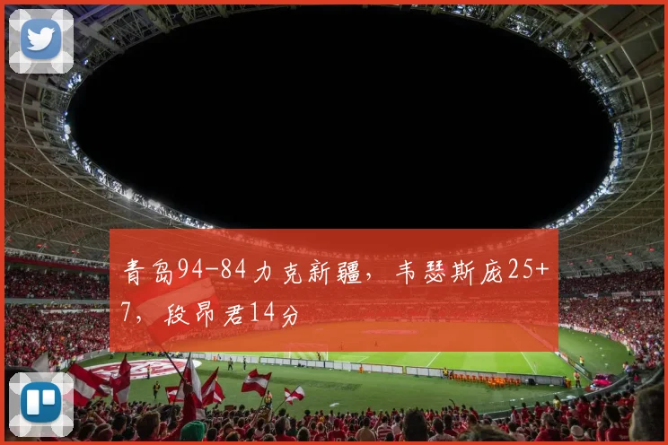 青岛94-84力克新疆，韦瑟斯庞25+7，段昂君14分