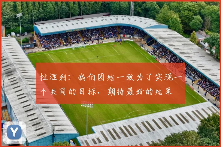 拉涅利：我们团结一致为了实现一个共同的目标，期待最好的结果