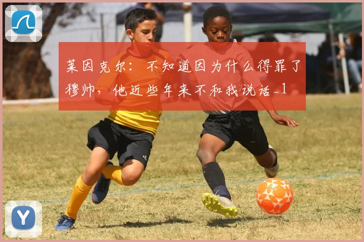 莱因克尔：不知道因为什么得罪了穆帅，他近些年来不和我说话_1
