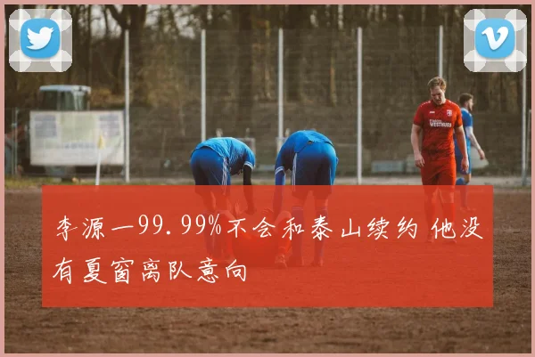 李源一99.99%不会和泰山续约 他没有夏窗离队意向