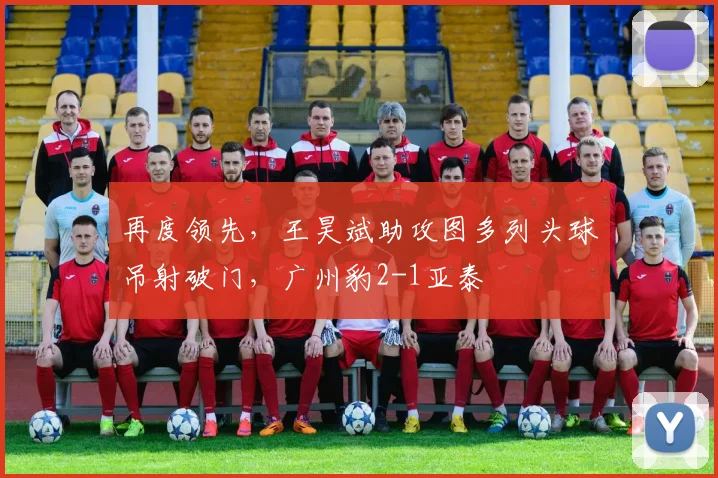 再度领先，王昊斌助攻图多列头球吊射破门，广州豹2-1亚泰