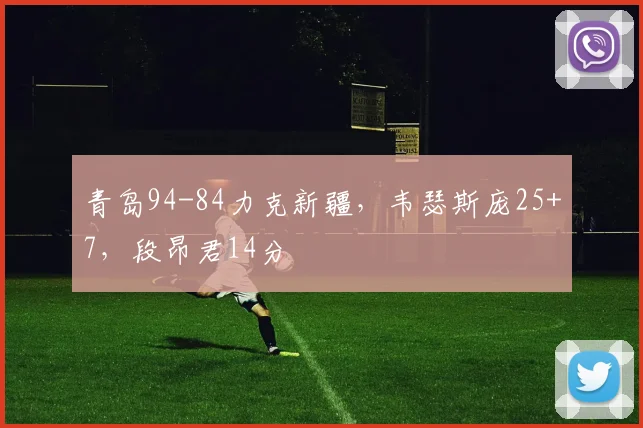 青岛94-84力克新疆，韦瑟斯庞25+7，段昂君14分