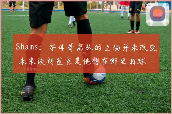 Shams：字母哥离队的立场并未改变 未来谈判重点是他想在哪里打球